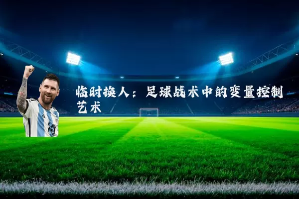 临时换人:足球战术中的变量控制艺术