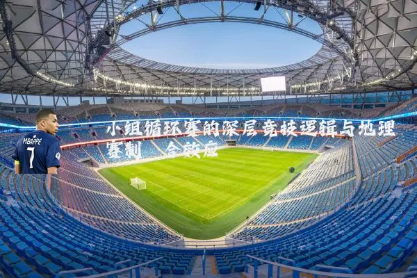 小组循环赛的深层竞技逻辑与地理赛制耦合效应